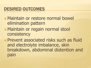 DESIRED OUTCOMES

 Maintain  or restore normal bowel
  elimination pattern
 Maintain or regain normal stool
  consistency
 Prevent associated risks such as fluid
  and electrolyte imbalance, skin
  breakdown, abdominal distention and
  pain
 