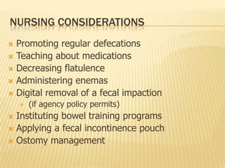 NURSING CONSIDERATIONS
 Promoting regular defecations
 Teaching about medications
 Decreasing flatulence
 Administering enemas
 Digital removal of a fecal impaction
       (if agency policy permits)
 Instituting bowel training programs
 Applying a fecal incontinence pouch
 Ostomy management
 