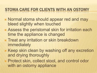 STOMA CARE FOR CLIENTS WITH AN OSTOMY

 Normal stoma should appear red and may
  bleed slightly when touched
 Assess the peristomal skin for irritation each
  time the appliance is changed
 Treat any irritation or skin breakdown
  immediately
 Keep skin clean by washing off any excretion
  and drying thoroughly
 Protect skin, collect stool, and control odor
  with an ostomy appliance
 