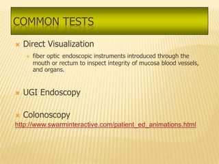 COMMON TESTS
   Direct Visualization
       fiber optic endoscopic instruments introduced through the
        mouth or rectum to inspect integrity of mucosa blood vessels,
        and organs.


   UGI Endoscopy

   Colonoscopy
http://www.swarminteractive.com/patient_ed_animations.html
 
