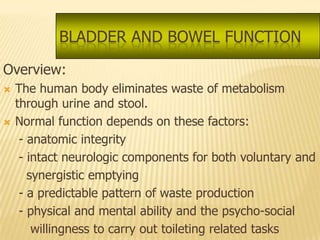 BLADDER AND BOWEL FUNCTION

Overview:
   The human body eliminates waste of metabolism
    through urine and stool.
   Normal function depends on these factors:
     - anatomic integrity
     - intact neurologic components for both voluntary and
       synergistic emptying
     - a predictable pattern of waste production
     - physical and mental ability and the psycho-social
        willingness to carry out toileting related tasks
 