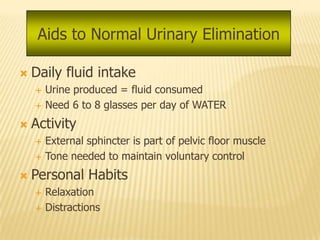 Aids to Normal Urinary Elimination

   Daily fluid intake
       Urine produced = fluid consumed
       Need 6 to 8 glasses per day of WATER
   Activity
       External sphincter is part of pelvic floor muscle
       Tone needed to maintain voluntary control
   Personal Habits
       Relaxation
       Distractions
 