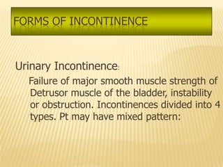 FORMS OF INCONTINENCE



Urinary Incontinence:
  Failure of major smooth muscle strength of
  Detrusor muscle of the bladder, instability
  or obstruction. Incontinences divided into 4
  types. Pt may have mixed pattern:
 