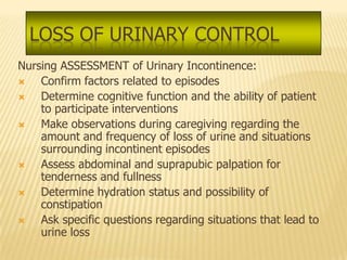 LOSS OF URINARY CONTROL
Nursing ASSESSMENT of Urinary Incontinence:
   Confirm factors related to episodes
   Determine cognitive function and the ability of patient
    to participate interventions
   Make observations during caregiving regarding the
    amount and frequency of loss of urine and situations
    surrounding incontinent episodes
   Assess abdominal and suprapubic palpation for
    tenderness and fullness
   Determine hydration status and possibility of
    constipation
   Ask specific questions regarding situations that lead to
    urine loss
 