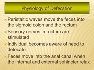 Physiology of Defecation

 Peristalticwaves move the feces into
  the sigmoid colon and the rectum
 Sensory nerves in rectum are
  stimulated
 Individual becomes aware of need to
  defecate
 Feces move into the anal canal when
  the internal and external sphincter relax
 