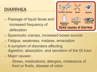 DIARRHEA
   Passage of liquid feces and
     increased frequency of
     defecation
   Spasmodic cramps, increased bowel sounds
   Fatigue, weakness, malaise, emaciation
   A symptom of disorders affecting
    digestion, absorption, and secretion of the GI tract.
   Major causes:
      Stress, medications, allergies, intolerance of
       food or fluids, disease of colon
 