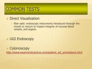 COMMON TESTS
   Direct Visualization
       fiber optic endoscopic instruments introduced through the
        mouth or rectum to inspect integrity of mucosa blood
        vessels, and organs.


   UGI Endoscopy

   Colonoscopy
http://www.swarminteractive.com/patient_ed_animations.html
 
