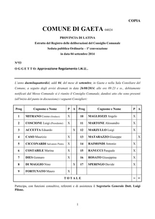 1 
COPIA 
COMUNE DI GAETA 04024 
PROVINCIA DI LATINA 
Estratto del Registro delle deliberazioni del Consiglio Comunale 
Seduta pubblica Ordinaria – 1ª convocazione 
in data 04 settembre 2014 
N°53 
O G G E T T O: Approvazione Regolamento I.M.U.. 
L’anno duemilaquattordici, addì 04, del mese di settembre, in Gaeta e nella Sala Consiliare del 
Comune, a seguito degli avvisi diramati in data 26/08/2014, alle ore 09:23 e ss., debitamente 
notificati dal Messo Comunale si è riunito il Consiglio Comunale, dandosi atto che sono presenti 
(all'inizio del punto in discussione) i seguenti Consiglieri: 
Prog Cognome e Nome P A Prog Cognome e Nome P A 
1 MITRANO Cosmo (Sindaco) X 10 MAGLIOZZI Angelo X 
2 COSCIONE Luigi (Presidente) X 11 MARTONE Alessandro X 
3 ACCETTA Eduardo X 12 MARZULLO Luigi X 
4 CASO Maurizio X 13 MATARAZZO Giuseppe X 
5 CICCONARDI Salvatore Pietro X 14 RAIMONDI Antonio X 
6 COSTABILE Marina X 15 RANUCCI Pasquale X 
7 DIES Gennaro X 16 ROSATO Giuseppina X 
8 DI MAGGIO Nino X 17 SPERINGO Davide X 
9 FORTUNATO Mauro X 
T O T A L E 14 03 
Partecipa, con funzioni consultive, referenti e di assistenza il Segretario Generale Dott. Luigi 
Pilone. 
 