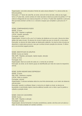 Organização: uma bola colocada à frente de cada coluna distante 7 m, alunos atrás da
linha de partida.
Execução: o 1º aluno de cada fila, ao sinal, corre em torno da bola, volta ao seu lugar,
toma o 2º pela mão, correm ambos em redor da bola e retorna ao ponto de partida. O 1º se
coloca à retaguarda de sua coluna enquanto o 2º toma o 3º pela mão repetindo o percurso.
Até que todos tenham corrido 2 a 2. vencerá a equipe que completar o percurso em 1º
lugar.
NOME: COMPANHEIROS ÁGEIS
IDADE: 10 anos
OBJ. ESP.: Rapidez e agilidade
LOCAL: Quadra, gramado
Formação: círculos
Organização: círculo A e B a uns 3 a 5 metros de distância um do outro. Alunos de mãos
dadas (de cada círculo). Os alunos do círculo A terão seu par no círculo B, e vice-versa.
Execução: os alunos de mãos dadas se deslocarão saltando. Ao sinal os dois círculos se
dissolvem a cada aluno procura o seu par e ambos tomam posição de cócoras. O último
par a se encontrar pagará prenda.
NOME: IDENTIFICAR OS GRUPOS
IDADE: 6 anos em diante
OBJ. ESP.: Rapidez, percepção, rápida reação, atenção
LOCAL: Ar livre
Formação: livre
Organização: dizer ao ouvido de cada um, o nome de um animal
Execução: ao sinal, os do mesmo grupo se identificarão por meio de vozes do respectivo
animal.
NOME: QUEM ANDARÁ MAIS DEPRESSA?
IDADE: 10 anos
OBJ. ESP.: Destreza e rapidez
LOCAL: Pátio ou quadra
Formação: colunas
Organização: 2 colunas sentadas atrás de uma linha demarcada, a um metro de distancia
uma da outra.
Execução: quando o professor disser o nome de um objeto ou local, os alunos se
levantarão e caminharão rápido (marcha atlética) tocarão com a mão o que foi pedido e
voltarão a posição inicial.
NOME: CASA DO CACHORRO
IDADE: 8 anos
OBJ. ESP.: Rapidez e atenção
Formação: círculos
Organização: alunos formando 2 círculos concêntricos, sendo o de fora com um aluno a
mais. Os círculos andarão em sentido contrário.
 