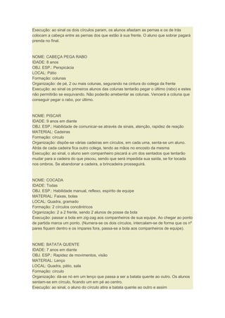 Execução: ao sinal os dois círculos param, os alunos afastam as pernas e os de trás
colocam a cabeça entre as pernas dos que estão à sua frente. O aluno que sobrar pagará
prenda no final.
NOME: CABEÇA PEGA RABO
IDADE: 8 anos
OBJ. ESP.: Perspicácia
LOCAL: Pátio
Formação: colunas
Organização: de pé, 2 ou mais colunas, segurando na cintura do colega da frente
Execução: ao sinal os primeiros alunos das colunas tentarão pegar o último (rabo) e estes
não permitirão se esquivando. Não poderão arrebentar as colunas. Vencerá a coluna que
conseguir pegar o rabo, por último.
NOME: PISCAR
IDADE: 9 anos em diante
OBJ. ESP.: Habilidade de comunicar-se através de sinais, atenção, rapidez de reação
MATERIAL: Cadeiras
Formação: círculo
Organização: dispõe-se várias cadeiras em círculos, em cada uma, senta-se um aluno.
Atrás de cada cadeira fica outro colega, tendo as mãos no encosto da mesma
Execução: ao sinal, o aluno sem companheiro piscará a um dos sentados que tentarão
mudar para a cadeira do que piscou, sendo que será impedida sua saída, se for tocada
nos ombros. Se abandonar a cadeira, a brincadeira prosseguirá.
NOME: COCADA
IDADE: Todas
OBJ. ESP.: Habilidade manual, reflexo, espírito de equipe
MATERIAL: Faixas, bolas
LOCAL: Quadra, gramado
Formação: 2 círculos concêntricos
Organização: 2 a 2 frente, sendo 2 alunos de posse da bola
Execução: passar a bola em zig-zag aos companheiros de sua equipe. Ao chegar ao ponto
de partida marca um ponto. (Numera-se os dois círculos, intercalam-se de forma que os nº
pares fiquem dentro e os ímpares fora, passa-se a bola aos companheiros de equipe).
NOME: BATATA QUENTE
IDADE: 7 anos em diante
OBJ. ESP.: Rapidez de movimentos, visão
MATERIAL: Lenço
LOCAL: Quadra, pátio, sala
Formação: círculo
Organização: dá-se nó em um lenço que passa a ser a batata quente ao outro. Os alunos
sentam-se em círculo, ficando um em pé ao centro.
Execução: ao sinal, o aluno do círculo atira a batata quente ao outro e assim
 