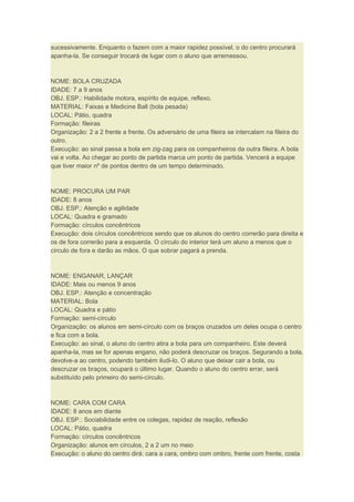sucessivamente. Enquanto o fazem com a maior rapidez possível, o do centro procurará
apanha-la. Se conseguir trocará de lugar com o aluno que arremessou.
NOME: BOLA CRUZADA
IDADE: 7 a 9 anos
OBJ. ESP.: Habilidade motora, espírito de equipe, reflexo.
MATERIAL: Faixas e Medicine Ball (bola pesada)
LOCAL: Pátio, quadra
Formação: fileiras
Organização: 2 a 2 frente a frente. Os adversário de uma fileira se intercalam na fileira do
outro.
Execução: ao sinal passa a bola em zig-zag para os companheiros da outra fileira. A bola
vai e volta. Ao chegar ao ponto de partida marca um ponto de partida. Vencerá a equipe
que tiver maior nº de pontos dentro de um tempo determinado.
NOME: PROCURA UM PAR
IDADE: 8 anos
OBJ. ESP.: Atenção e agilidade
LOCAL: Quadra e gramado
Formação: círculos concêntricos
Execução: dois círculos concêntricos sendo que os alunos do centro correrão para direita e
os de fora correrão para a esquerda. O círculo do interior terá um aluno a menos que o
círculo de fora e darão as mãos. O que sobrar pagará a prenda.
NOME: ENGANAR, LANÇAR
IDADE: Mais ou menos 9 anos
OBJ. ESP.: Atenção e concentração
MATERIAL: Bola
LOCAL: Quadra e pátio
Formação: semi-círculo
Organização: os alunos em semi-círculo com os braços cruzados um deles ocupa o centro
e fica com a bola.
Execução: ao sinal, o aluno do centro atira a bola para um companheiro. Este deverá
apanha-la, mas se for apenas engano, não poderá descruzar os braços. Segurando a bola,
devolve-a ao centro, podendo também iludi-lo. O aluno que deixar cair a bola, ou
descruzar os braços, ocupará o último lugar. Quando o aluno do centro errar, será
substituído pelo primeiro do semi-círculo.
NOME: CARA COM CARA
IDADE: 8 anos em diante
OBJ. ESP.: Sociabilidade entre os colegas, rapidez de reação, reflexão
LOCAL: Pátio, quadra
Formação: círculos concêntricos
Organização: alunos em círculos, 2 a 2 um no meio
Execução: o aluno do centro dirá: cara a cara, ombro com ombro, frente com frente, costa
 