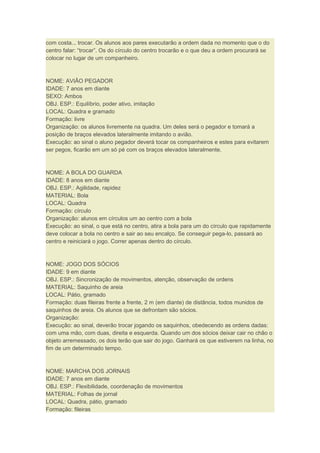 com costa... trocar. Os alunos aos pares executarão a ordem dada no momento que o do
centro falar: “trocar”. Os do círculo do centro trocarão e o que deu a ordem procurará se
colocar no lugar de um companheiro.
NOME: AVIÃO PEGADOR
IDADE: 7 anos em diante
SEXO: Ambos
OBJ. ESP.: Equilíbrio, poder ativo, imitação
LOCAL: Quadra e gramado
Formação: livre
Organização: os alunos livremente na quadra. Um deles será o pegador e tomará a
posição de braços elevados lateralmente imitando o avião.
Execução: ao sinal o aluno pegador deverá tocar os companheiros e estes para evitarem
ser pegos, ficarão em um só pé com os braços elevados lateralmente.
NOME: A BOLA DO GUARDA
IDADE: 8 anos em diante
OBJ. ESP.: Agilidade, rapidez
MATERIAL: Bola
LOCAL: Quadra
Formação: círculo
Organização: alunos em círculos um ao centro com a bola
Execução: ao sinal, o que está no centro, atira a bola para um do círculo que rapidamente
deve colocar a bola no centro e sair ao seu encalço. Se conseguir pega-lo, passará ao
centro e reiniciará o jogo. Correr apenas dentro do círculo.
NOME: JOGO DOS SÓCIOS
IDADE: 9 em diante
OBJ. ESP.: Sincronização de movimentos, atenção, observação de ordens
MATERIAL: Saquinho de areia
LOCAL: Pátio, gramado
Formação: duas fileiras frente a frente, 2 m (em diante) de distância, todos munidos de
saquinhos de areia. Os alunos que se defrontam são sócios.
Organização:
Execução: ao sinal, deverão trocar jogando os saquinhos, obedecendo as ordens dadas:
com uma mão, com duas, direita e esquerda. Quando um dos sócios deixar cair no chão o
objeto arremessado, os dois terão que sair do jogo. Ganhará os que estiverem na linha, no
fim de um determinado tempo.
NOME: MARCHA DOS JORNAIS
IDADE: 7 anos em diante
OBJ. ESP.: Flexibilidade, coordenação de movimentos
MATERIAL: Folhas de jornal
LOCAL: Quadra, pátio, gramado
Formação: fileiras
 