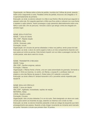 Organização: em fileiras sobre a linha de partida, munidos de 2 folhas de jornal, pisando
sobre uma e segurando a outra. Paralela à linha de partida, troca-se a de chegada a 10
m aproximadamente da primeira.
Execução: ao sinal, os alunos colocam no chão à sua frente a fila de jornal que seguram e
passam sobre ela. Em seguida apanham a folha que ficou atrás e colocam-na a sua frente
e repetem a ação anterior. Assim prossegue o jogo passando alternadamente sobre uma
folha e outra até o fim do percurso. Vencerá o aluno que atingir a linha de chegada em
primeiro lugar.
NOME: BOLA FUGITIVA
IDADE: 7 anos em diante
OBJ. ESP.: Rápida reação
MATERIAL: Bola
LOCAL: Gramado, pátio
Formação: círculo
Organização: em círculos de pernas afastadas e mãos nos joelhos, tendo posse de bola
Execução: ao sinal, o aluno do centro jogará a bola a um dos companheiros fazendo com
que passe por entre as pernas. Este tentará impedir com as mãos a passagem da bola. Se
a bola passar, este aluno sairá do círculo.
NOME: TRANSMITIR O RECADO
IDADE: Todas
OBJ. ESP.: Decifrar enigmas, astúcia
Formação: 3 fileiras
Organização: 2 fileiras frente a frente, uma em cada extremidade do gramado, formando a
equipe A. Entre as mesmas, no centro, em fileiras, a equipe B. o professor dará um
enigma a uma das fileiras da equipe A. Estes todos (A1) saberão o provérbio
Execução: ao sinal a fileira A1 tentará transmitir à A2 o provérbio sendo impedida pela
equipe B.
NOME: BOLA AO CÍRCULO
IDADE: 7 anos em diante
OBJ. ESP.: Agilidade, honestidade, rapidez de reação
MATERIAL: Bolas
LOCAL: Quadra e pátio
Formação: Círculos
Organização: dois círculos distantes 3 m um do outro. Será designado um aluno em cada
círculo para serem os iniciantes do jogo, estando os mesmos com a bola na mão
Execução: ao sinal, os alunos iniciantes passarão a bola ao colega da esquerda que dará
prosseguimento aos passos. Quando a bola chegar novamente ao iniciante será marcado
um ponto: Vencerá o círculo que primeiro fizer 10 pontos.
 