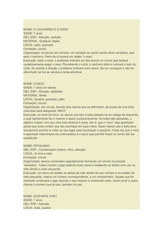 NOME: O CACHORRO E O OSSO
IDADE: 7 anos
OBJ. ESP.: Atenção, audição
MATERIAL: Qualquer objeto
LOCAL: pátio, gramado
Formação: círculo
Organização: os alunos em círculos. Um sentado ao centro tendo olhos vendados, que
será o cachorro. Perto de si haverá um objeto “o osso”
Execução: dado o sinal, o professor indicará um dos alunos no círculo que tentará
cautelosamente pegar o osso. Percebendo o ruído, o cachorro latirá e indicará o lado do
ruído. Ao acertar a direção o professor indicará outro aluno. Se um conseguir e não for
adivinhado se tira as vendas e tenta adivinhar.
NOME: O MICO
IDADE: 7 anos em diante
OBJ. ESP.: Atenção, agilidade
MATERIAL: Bolas
LOCAL: Quadra, gramado, pátio
Formação: círculo
Organização: em círculo, ficando dois alunos que se defrontam, de posse de uma bola.
Uma bola será designada “MICO”
Execução: ao sinal de início, os alunos que tem a bola passam-na ao colega da esquerda,
o qual rapidamente faz o mesmo e assim sucessivamente. As bolas são passadas, o
objetivo é fazer com que uma bola alcance a outra, isto é, que o “mico” seja apanhado
sendo que todos evitam que isto aconteça em suas mãos. Quem deixar cais a bola deve
recuperá-la sozinho e voltar ao seu lugar para recomeçar a passá-la. Cada vez que o mico
é apanhado interrompes-se a brincadeira e o aluno que permitir ficará no centro até ser
substituído.
NOME: ESTALINHO
OBJ. ESP.: Coordenação motora, ritmo, atenção
LOCAL: Ar livre e sala
Formação: círculo
Organização: alunos numerados seguidamente formando um círculo na posição
“sentados”. Todos iniciam o jogo batendo duas vezes e estalando os dedos uma vez na
mão direita e outra esquerda.
Execução: um aluno ao estalar os dedos da mão direita diz seu número e ao estalar da
mão esquerda, chama um número correspondente, a um companheiro. Aquele que for
chamado continuará o jogo dizendo o seu número e chamando outro. Quem errar e quem
chamar o número que já saiu, também irá sair.
NOME: ELEFANTE VOA?
IDADE: 7 anos
OBJ. ESP.: Atenção
LOCAL: Sala, quadra
 