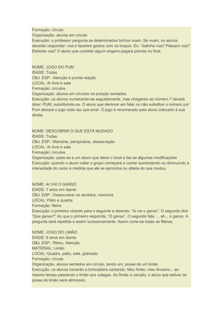 Formação: círculo
Organização: alunos em círculo
Execução: o professor pergunta se determinados bichos voam. Se voam, os alunos
deverão responder: voa e fazerem gestos com os braços. Ex.: Galinha voa? Pássaro voa?
Elefante voa? O aluno que cometer algum engano pagará prenda no final.
NOME: JOGO DO PUM
IDADE: Todas
OBJ. ESP.: Atenção e pronta reação
LOCAL: Ar livre e sala
Formação: círculos
Organização: alunos em círculos na posição sentados
Execução: os alunos numerando-se seguidamente, mas chegando ao número 7 deverá
dizer: PUM, substituindo-os. O aluno que demorar em falar ou não substituir o número por
Pum deixará o jogo toda vez que errar. O jogo é renumerado pelo aluno colocado à sua
direita.
NOME: DESCOBRIR O QUE ESTÁ MUDADO
IDADE: Todas
OBJ. ESP.: Memória, perspicácia, obaservação
LOCAL: Ar livre e sala
Formação: círculos
Organização: pede-se a um aluno que deixe o local e faz-se algumas modificações
Execução: quando o aluno voltar o grupo começará a contar aumentando ou diminuindo a
intensidade do canto à medida que ele se aproxima ou afasta do que mudou.
NOME: AI VAI O GANSO
IDADE: 7 anos em diante
OBJ. ESP.: Desenvolver os sentidos, memória
LOCAL: Pátio e quadra
Formação: fileira
Execução: o primeiro virando para o seguinte e dizendo: “Ai vai o ganso”. O segundo dirá
“Que ganso?” Ao que o primeiro responde: “O ganso”. O segundo fala: ... ah... o ganso. A
pergunta será repetida e assim sucessivamente. Assim corre-se todas as fileiras.
NOME: JOGO DO LIMÃO
IDADE: 6 anos em diante
OBJ. ESP.: Ritmo, Atenção
MATERIAL: Limão
LOCAL: Quadra, pátio, sala, gramado
Formação: círculo
Organização: alunos sentados em círculo, tendo um, posse de um limão
Execução: os alunos iniciarão a brincadeira cantando: Meu limão, meu limoeiro... ao
mesmo tempo passando o limão aos colegas. Ao findar a canção, o aluno que estiver de
posse do limão será eliminado.
 
