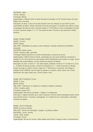 MATERIAL: Bola
LOCAL: Quadra
Formação: fileiras
Organização: 2 fileiras frente a frente formando 2 equipes A e B. Primeiro aluno de cada
fileiras com uma bola.
Execução: ao sinal, o aluno de posse da bola corre em direção ao que está na outra
extremidade da fileira. Neste momento há trocas de lugares. O primeiro fica último e inicia
a passagem da bola ao outro. Quando chegar o 1º fica último e inicia a passagem da bola
ao outro. Quando chegar o 1º, a 1º de posse da bola. Vencerá o que executar a tarefa
primeiro.
NOME: PASSE PASSE
IDADE: 10 anos
SEXO: Ambos
OBJ. ESP.: Habilidade ao passar a bola, destreza, iniciação desportiva (handball e
basquete)
MATERIAL: Bolas, arcos
LOCAL: Quadra, pátio, gramado
Formação: fileiras (alunos em círculos demarcados ou dentro de arcos)
Organização: 2 fileiras frente a frente, separadas por uma certa distância, formando 2
equipes A e B. Dois alunos de cada equipe serão destacados para ocupar um lugar, pouco
afastado das extremidades, na luta central que separa as fileiras.
Execução: ao sinal, o aluno nº 1 de cada equipe, passará a bola ao nº 2 e este ao 3; 3 ao
4... O último de posse da bola, correrá em direção ao nº 1. neste momento os demais
trocam de lugar e o último ocupa o lugar do 1º. Reinicia-se o exercício, até chegar à
posição inicial. ERROS: sair do lugar ao passar ou receber a bola, deixar cair a bola,
abandonar seu lugar antes que o vizinho deixe o seu.
NOME: DÊ 5 PASSOS E FUJA
IDADE: 7 anos
SEXO: Ambos
OBJ. ESP.: Orientar-se no espaço em relação a objetos e pessoas
LOCAL: Quadra, pátio
Formação: grupos de 3
Organização: três alunos sentados: 1 fugitivo e 2 pegadores
Execução: o fugitivo levantar-se-á, dará 5 passos e correrá sendo perseguido pelos outros
que tentarão toca-lo. Tocando o perseguido, os 3 sentar-se-ão e reiniciarão a atividade
trocando os papéis.
NOME: JACO E RAQUEL
IDADE: 9 anos em diante
OBJ. ESP.: Senso de orientação, coragem, acuidade auditiva
MATERIAL: Lenço, sininho
LOCAL: Sala, quadra
Formação: círculo
Organização: alunos em círculo, mãos dadas para limitar o espaço onde 2 companheiros
 