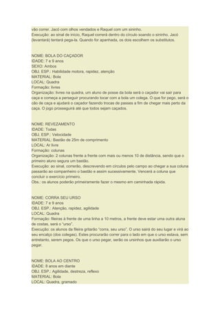vão correr. Jacó com olhos vendados e Raquel com um sininho.
Execução: ao sinal de início, Raquel correrá dentro do círculo soando o sininho. Jacó
(levantará) tentará pega-la. Quando for apanhada, os dois escolhem os substitutos.
NOME: BOLA DO CAÇADOR
IDADE: 7 e 9 anos
SEXO: Ambos
OBJ. ESP.: Habilidade motora, rapidez, atenção
MATERIAL: Bola
LOCAL: Quadra
Formação: livres
Organização: livres na quadra, um aluno de posse da bola será o caçador vai sair para
caça e começa a perseguir procurando tocar com a bola um colega. O que for pego, será o
cão de caça e ajudará o caçador fazendo trocas de passes a fim de chegar mais perto da
caça. O jogo prosseguirá até que todos sejam caçados.
NOME: REVEZAMENTO
IDADE: Todas
OBJ. ESP.: Velocidade
MATERIAL: Bastão de 25m de comprimento
LOCAL: Ar livre
Formação: colunas
Organização: 2 colunas frente a frente com mais ou menos 10 de distância, sendo que o
primeiro aluno segura um bastão.
Execução: ao sinal, correrão, descrevendo em círculos pelo campo ao chegar a sua coluna
passarão ao companheiro o bastão e assim sucessivamente. Vencerá a coluna que
concluir o exercício primeiro.
Obs.: os alunos poderão primeiramente fazer o mesmo em caminhada rápida.
NOME: CORRA SEU URSO
IDADE: 7 e 9 anos
OBJ. ESP.: Atenção, rapidez, agilidade
LOCAL: Quadra
Formação: fileiras à frente de uma linha a 10 metros, a frente deve estar uma outra aluna
de costas, será o “urso”.
Execução: os alunos da fileira gritarão “corra, seu urso”. O urso sairá do seu lugar e virá ao
seu encalço (dos colegas). Estes procurarão correr para o lado em que o urso estava, sem
entretanto, serem pegos. Os que o urso pegar, serão os ursinhos que auxiliarão o urso
pegar.
NOME: BOLA AO CENTRO
IDADE: 8 anos em diante
OBJ. ESP.: Agilidade, destreza, reflexo
MATERIAL: Bola
LOCAL: Quadra, gramado
 