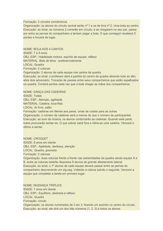 Formação: 2 círculos concêntricos
Organização: os alunos do círculo central serão nº 1 e os de fora nº 2. Uma bola ao centro
Execução: ao sinal, os números 2 correrão em círculo, e ao chegarem no seu par, passa
por entre as pernas do companheiro e tentam pegar a bola. O que conseguir receberá 5
pontos e trocará de lugar.
NOME: BOLA AOS 4 CANTOS
IDADE: 7 a 9 anos
OBJ. ESP.: Habilidade motora, espírito de equipe, reflexo
MATERIAL: Bola de tênis - preferencialmente
LOCAL: Quadra
Formação: 2 colunas
Organização: 2 alunos de cada equipe nos cantos da quadra
Execução: ao sinal, o professor dará a partida do centro da quadra atirando bola ao alto;
abre dois adversário. Trocarão de passes entre seus companheiros que estão espalhados
na quadra. Contará pontos cada vez que a bola chegar as mãos dos companheiros.
NOME: DANÇA DAS CADEIRAS
IDADE: Todas
OBJ. ESP.: Atenção, agilidade
MATERIAL: Cadeira, toca-fitas
LOCAL: Ar livre, salão
Formação: cadeiras em fileiras aos pares, umas de costas para as outras
Organização: o número de cadeiras será a menos do que o número de participantes
Execução: ao som da música, os alunos contornarão as cadeiras. Quando esta parar,
todos procurarão sentar-se. O que sobrar sairá fora e retira-se uma cadeira. Vencerá o
último a sentar.
NOME: CROQUET
IDADE: 8 anos em diante
OBJ. ESP.: Agilidade, destreza, atenção
LOCAL: Quadra, gramado
Formação: 2 colunas
Organização: duas colunas frente a frente nas extremidades da quadra sendo equipe A e
B. entre as colunas estarão dispostos 8 alunos de grande afastamento lateral.
Execução: ao sinal, o 1º alunos de cada equipe deverá passar entre as pernas do
companheiro descrevendo um zig-zag. Voltarão a coluna saindo o seguinte. Vencerá a
equipe que completar a tarefa em primeiro lugar.
NOME: MUDANÇA TRÍPLICE
IDADE: 7 anos em diante
OBJ. ESP.: Equilíbrio, destreza e reflexo
LOCAL: Quadra
Formação: círculo
Organização: os alunos numerados de 3 em 3, ficando um sozinho no centro do círculo.
Execução: ao sinal, ele dirá um dos três números (1, 2, 3) e todos os alunos
 