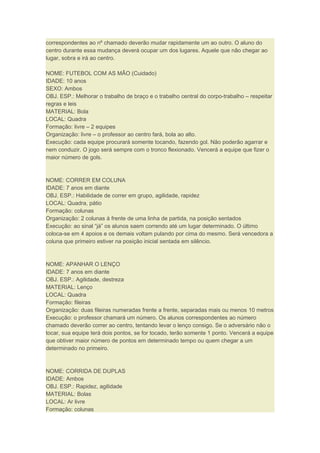correspondentes ao nº chamado deverão mudar rapidamente um ao outro. O aluno do
centro durante essa mudança deverá ocupar um dos lugares. Aquele que não chegar ao
lugar, sobra e irá ao centro.
NOME: FUTEBOL COM AS MÃO (Cuidado)
IDADE: 10 anos
SEXO: Ambos
OBJ. ESP.: Melhorar o trabalho de braço e o trabalho central do corpo-trabalho – respeitar
regras e leis
MATERIAL: Bola
LOCAL: Quadra
Formação: livre – 2 equipes
Organização: livre – o professor ao centro fará, bola ao alto.
Execução: cada equipe procurará somente tocando, fazendo gol. Não poderão agarrar e
nem conduzir. O jogo será sempre com o tronco flexionado. Vencerá a equipe que fizer o
maior número de gols.
NOME: CORRER EM COLUNA
IDADE: 7 anos em diante
OBJ. ESP.: Habilidade de correr em grupo, agilidade, rapidez
LOCAL: Quadra, pátio
Formação: colunas
Organização: 2 colunas à frente de uma linha de partida, na posição sentados
Execução: ao sinal “já” os alunos saem correndo até um lugar determinado. O último
coloca-se em 4 apoios e os demais voltam pulando por cima do mesmo. Será vencedora a
coluna que primeiro estiver na posição inicial sentada em silêncio.
NOME: APANHAR O LENÇO
IDADE: 7 anos em diante
OBJ. ESP.: Agilidade, destreza
MATERIAL: Lenço
LOCAL: Quadra
Formação: fileiras
Organização: duas fileiras numeradas frente a frente, separadas mais ou menos 10 metros
Execução: o professor chamará um número. Os alunos correspondentes ao número
chamado deverão correr ao centro, tentando levar o lenço consigo. Se o adversário não o
tocar, sua equipe terá dois pontos, se for tocado, terão somente 1 ponto. Vencerá a equipe
que obtiver maior número de pontos em determinado tempo ou quem chegar a um
determinado no primeiro.
NOME: CORRIDA DE DUPLAS
IDADE: Ambos
OBJ. ESP.: Rapidez, agilidade
MATERIAL: Bolas
LOCAL: Ar livre
Formação: colunas
 