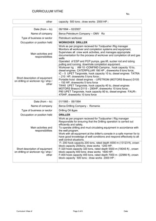 CURRICULUM VITAE
No.
other capacity 500 tons ; draw works 2000 HP ;
Date (from – to) 06/1994 – 02/2007
Name of company Berca Petroleum Company – OMV Ro
Type of business or sector Petroleum workover
Occupation or position held WORKOVER DRILLER
Main activities and
responsibilities
Work as per program recieved for Toolpusher /Rig manager
Monitors all workover and completion systems and equipment,
Supervises all crew work activities, and manages appropriate
documentation for the process of workover and completion oil and gas
wells
Operated of ESP and PCP pumps, gas lift, sucker rod and tubing
pulling and running downhole completion equipment.
Short description of equipment
on drilling or workover rig / ship /
other
Workover rig : AM 10 -CONFIND Campina , hook capacity 10 to,
diesel engines CATERPILLAR 186 HP , drawworks 6 tons force;
IC – 5 UPET Targoviste, hook capacity 10 to, diesel engines TATRA
– 210 HP, drawworks 5 tons force ;
Portable hoist diesel engines - UPETROM (MOTORS Brasov) D105
– 150 HP, drawworks 5 tons force
TW40 UPET Targoviste, hook capacity 40 to, diesel engines
MOTORS Brasov) D115 – 290HP, drawworks 10 tons force ;
P80 UPET Targoviste, hook capacity 80 to, diesel engines FAUR–
470HP, drawworks 10 tons force
Date (from – to) 01/1985 - 06/1994
Name of company Berca Drilling Company - Romania
Type of business or sector Drilling Oil &gas
Occupation or position held DRILLER
Main activities and
responsibilities
Work as per program recieved for Toolpusher / Rig manager
Responsible for ensuring that the Drilling operation is carried out
efficiently and safely,
To operate drilling and mud circulating equipment in accordance with
the well program.
Work with all equipment at the driller's console in a safe manner for to
have good knowledge of well conditions and respond effectively to all
well control situations.
Short description of equipment
on drilling or workover rig / ship /
other
F- 200 hook capacity 200 tons, rated depth 4000 m (13123 ft), crown
block capacity 200tons; draw works 1200 HP;
F-320 hook capacity 320 tons, rated depth 5500 m (18045 ft) , crown
block capacity 400 tons; draw works 1600 HP;
F-400 hook capacity 400 tons, rated depth 7000 m (22966 ft), crown
block capacity 500 tons ; draw works 2000 HP ;
Curriculum Vitae of Page 2 of 6 Date:
 