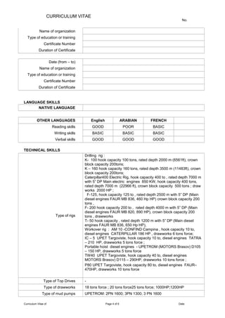 CURRICULUM VITAE
No.
Name of organization
Type of education or training
Certificate Number
Duration of Certificate
Date (from – to)
Name of organization
Type of education or training
Certificate Number
Duration of Certificate
LANGUAGE SKILLS
NATIVE LANGUAGE
OTHER LANGUAGES English ARABIAN FRENCH
Reading skills GOOD POOR BASIC
Writing skills BASIC BASIC BASIC
Verbal skills GOOD GOOD GOOD
TECHNICAL SKILLS
Type of rigs
Drilling rig :
K- 100 hook capacity 100 tons, rated depth 2000 m (6561ft), crown
block capacity 200tons;
K – 160 hook capacity 160 tons, rated depth 3500 m (11483ft), crown
block capacity 200tons;
Caterpillar400 Electric Rig, hook capacity 400 to , rated depth 7000 m
with 5” DP Main electric engines 850 KW, hook capacity 400 tons,
rated depth 7000 m (22966 ft), crown block capacity 500 tons ; draw
works 2000 HP ;
F-125, hook capacity 125 to , rated depth 2500 m with 5” DP (Main
diesel engines FAUR MB 836, 460 Hp HP) crown block capacity 200
tons ,
F- 200 hook capacity 200 to , rated depth 4000 m with 5” DP (Main
diesel engines FAUR MB 820, 890 HP), crown block capacity 200
tons , drawworks
T- 50 hook capacity , rated depth 1200 m with 5” DP (Main diesel
engines FAUR MB 836, 650 Hp HP),
Workover rig : AM 10 -CONFIND Campina , hook capacity 10 to,
diesel engines CATERPILLAR 186 HP , drawworks 6 tons force;
IC – 5 UPET Targoviste, hook capacity 10 to, diesel engines TATRA
– 210 HP, drawworks 5 tons force ;
Portable hoist diesel engines - UPETROM (MOTORS Brasov) D105
– 150 HP, drawworks 5 tons force
TW40 UPET Targoviste, hook capacity 40 to, diesel engines
MOTORS Brasov) D115 – 290HP, drawworks 10 tons force ;
P80 UPET Targoviste, hook capacity 80 to, diesel engines FAUR–
470HP, drawworks 10 tons force
Type of Top Drives -
Type of drawworks 18 tons force ; 20 tons force25 tons force; 1000HP;1200HP
Type of mud pumps UPETROM: 2PN 1600; 3PN 1300; 3 PN 1600
Curriculum Vitae of Page 4 of 6 Date:
 