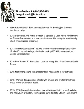 Tina Goldsack 604-538-2015
tinagoldsack@hotmail.ca
 1996 Radio fashion Back to school advice for Bootlegger store on
Kamloops radio!
 2012 Blood Lies And Alibis Season 2 Episode 6 Lead role a renactment
as Sharon Backs mom in a true murder case. Her daughter was brutally
killed. Investigation Discovery
 2013 The Harpoonist and The Axe Murder Award winning music video
“Shake it” I played a disgruntle trailer park girl Vicki-Lynn Ambletoss.
Collide Entertainment
 2015 Pilot Rated “R” Ridicules! Lead as Missy Bits. With Director David
Torres.
 2015 Nightmare scene with Director Rick Mclean (fill in for actress)
 2015 Worked doing special effects with smoke and fire for Christmas
Truce movie with Martin Testa.
 2015/ 2016 Currently have a lead role with Jesse Hutch from Smallville
and Motive, in a ‘thriller’. Filming Dec 2015 to 2016 Shhhh Hush Hush!
 