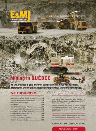 TABLE OF CONTENTS
Rediscovering a Vast Mining Territory ............ p48
Interview with Minister Serge Simard ............ p56
Gold Production in Québec	 .......................... p58
Base Metals ............................................... p64
The Abitibi’s Remaining Potential ................. p67
Other Areas, Other Minerals	.......................... p72
Rare Earths and Strategic Minerals ............... p77
A New Day for Canada’s Iron Ore................... p86
Raising Funds in Québec ............................. p90
A Hub of Engineering Expertise ..................... p93
Québec’s Services Industry	 ........................ p101
This report was researched and prepared by
Global Business Reports (www.gbreports.com) for
Engineering & Mining Journal.
Editorial researched and written by Alfonso Tejerina,
Clotilde Bonetto Gandolfi, Sarah Timson and Patricia
Matey Garcia. For further information, contact info@
gbreports.com
NOVEMBER 2011
Cover photo: Canadian Malartic open-pit gold mine in
the Abitibi (courtesy of Osisko Mining Corp.)
A REPORT BY GBR FOR E&MJ
Mining in QUÉBEC
As the province’s gold and iron camps witness a true renaissance,
exploration in new areas unveils great potential in other commodities.
 