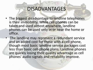 DISADVANTAGES
• The biggest disadvantage to landline telephones
is their immobility. While cell phones can be
taken and used almost anywhere, landline
phones can be used only in or near the home or
office.
• The landline may represent a redundant service
and an added cost for those with a cell phone,
though most basic landline service packages cost
less than basic cell-phone plans. Landline phones
are quickly losing their quality advantage as cell
phones' audio signals and reliability improve.
 