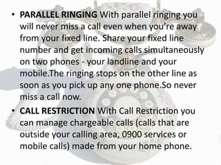 • PARALLEL RINGING With parallel ringing you
will never miss a call even when you’re away
from your fixed line. Share your fixed line
number and get incoming calls simultaneously
on two phones - your landline and your
mobile.The ringing stops on the other line as
soon as you pick up any one phone.So never
miss a call now.
• CALL RESTRICTION With Call Restriction you
can manage chargeable calls (calls that are
outside your calling area, 0900 services or
mobile calls) made from your home phone.
 