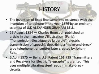 HISTORY
• The invention of fixed line came into existence with the
invention of telephone in the year 1876 by an eminent
scientist of U.K ALEXANDER GRAHAM BELL.
• 26 August 1854 — Charles Bourseul published an
article in the magazine L'Illustration (Paris):
"Transmission électrique de la parole" (electric
transmission of speech), describing a 'make-and-break'
type telephone transmitter later created by Johann
Reis.
• 6 April 1875 — Bell's U.S. Patent 161,739 "Transmitters
and Receivers for Electric Telegraphs" is granted. This
uses multiple vibrating steel reeds in make-break
circuits.
 