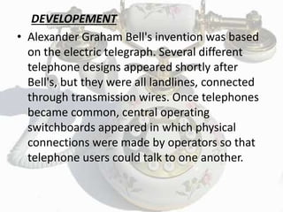 DEVELOPEMENT
• Alexander Graham Bell's invention was based
on the electric telegraph. Several different
telephone designs appeared shortly after
Bell's, but they were all landlines, connected
through transmission wires. Once telephones
became common, central operating
switchboards appeared in which physical
connections were made by operators so that
telephone users could talk to one another.
 