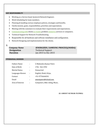 • Working as a Service head, System & Network Engineer.
• Work Scheduling for team members.
• Planning & handling various employee policies, strategies and benefits.
• Clarify mission, goals, responsibilities, priorities and expectations.
• Meeting with the customers to evaluate their requirements and expectations.
• Communicating with clients to resolve problem related to services or computers.
• Technical Support for Network Troubleshooting.
• Responsible for all hardware and software installation and configuration.
• Network Designing and implementation for the clients.
2.
Company Name IENERGIZER ( SAMSUNG PROCESS)(NOIDA)
Designation Technical Support
Duration Jan 2015 to Dec 2015
Fathers Name : G Mahendra Kumar Patro
Date of Birth : 17th Feb 1992
Marital Status : Unmarried
Languages Known : English, Hindi, Oriya,
Contact : +91-9776666034
Email : ameetpatro@icloud.com
Area of Interest : Computers, Bike riding, Music.
(G AMEET KUMAR PATRO)G AMEET KUMAR PATRO)
KEY RESPONSIBILTY
PPERSONAL DOSSIER
 