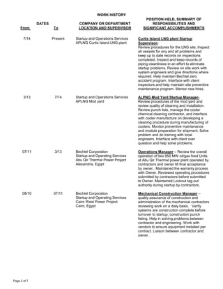 WORK HISTORY
DATES
From To
COMPANY OR DEPARTMENT
LOCATION AND SUPERVISOR
POSITION HELD, SUMMARY OF
RESPONSIBILITIES AND
SIGNIFICANT ACCOMPLISHMENTS
Page 2 of 7
7/14 Present Startup and Operations Services
APLNG Curtis Island LNG plant
Curtis Island LNG plant Startup
Supervisor-
Review procedures for the LNG site, Inspect
all vessels for any and all problems and
keep up to date records on inspections
completed. Inspect and keep records of
piping cleanliness in an effort to eliminate
startup problems. Review on site work with
system engineers and give directions where
required. Help maintain Bechtel zero
accident program. Interface with client
inspectors and help maintain site preventive
maintenance program. Mentor new hires.
3/13 7/14 Startup and Operations Services
APLNG Mod yard
ALPNG Mod Yard Startup Manager-
Review procedures of the mod yard and
review quality of cleaning and installation.
Review punch lists, manage the cooler
chemical cleaning contractor, and interface
with cooler manufacture on developing a
cleaning procedure during manufacturing of
coolers. Monitor preventive maintenance
and module preparation for shipment. Solve
problem and do training with local
engineers. Interface with client over
question and help solve problems.
07/11 3/13 Bechtel Corporation
Startup and Operating Services
Abu Qir Thermal Power Project
Alexandria, Egypt
Operations Manager – Review the overall
operation of two 650 MW oil/gas fired Units
at Abu Qir Thermal power plant operated by
contractors and owner till final acceptance
by owner.. Maintained the warranty process
with Owner. Reviewed operating procedures
submitted by contractors before submitted
to Owner. Maintained Lockout tag-out
authority during startup by contractors.
08/10 07/11 Bechtel Corporation
Startup and Operating Services
Cairo West Power Project
Cairo, Egypt
Mechanical Construction Manager –
quality assurance of construction and
administration of the mechanical contractors
reviewing work on a daily basis. Verify
systems are construction complete before
turnover to startup; construction punch
listing. Help in solving problems between
contractor and engineering. Work with
vendors to ensure equipment installed per
contract. Liaison between contractor and
owner.
 