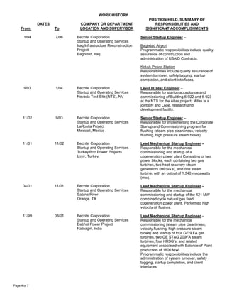WORK HISTORY
DATES
From To
COMPANY OR DEPARTMENT
LOCATION AND SUPERVISOR
POSITION HELD, SUMMARY OF
RESPONSIBILITIES AND
SIGNIFICANT ACCOMPLISHMENTS
Page 4 of 7
1/04 7/06 Bechtel Corporation
Startup and Operating Services
Iraq Infrastructure Reconstruction
Project
Baghdad, Iraq
Senior Startup Engineer –
Baghdad Airport
Programmatic responsibilities include quality
assurance of construction and
administration of USAID Contracts.
Kirkuk Power Station
Responsibilities include quality assurance of
system turnover, safety tagging, startup
completion, and client interfaces.
9/03 1/04 Bechtel Corporation
Startup and Operating Services
Nevada Test Site (NTS), NV
Level III Test Engineer –
Responsible for startup acceptance and
commissioning of Building 6-922 and 6-923
at the NTS for the Atlas project. Atlas is a
joint BN and LANL research and
development facility.
11/02 9/03 Bechtel Corporation
Startup and Operating Services
LaRosita Project
Mexicali, Mexico
Senior Startup Engineer –
Responsible for implementing the Corporate
Startup and Commissioning program for
flushing (steam pipe cleanliness, velocity
flushing, high pressure steam blows).
11/01 11/02 Bechtel Corporation
Startup and Operating Services
Turkey Boo Power Projects
Izmir, Turkey
Lead Mechanical Startup Engineer –
Responsible for the mechanical
commissioning and startup of a
cogeneration power plant Consisting of two
power blocks, each containing two gas
turbines, two heat-recovery steam
generators (HRSG’s), and one steam
turbine, with an output of 1,540 megawatts
(mw).
04/01 11/01 Bechtel Corporation
Startup and Operating Services
Sabine River
Orange, TX
Lead Mechanical Startup Engineer –
Responsible for the mechanical
commissioning and startup of the 421 MW
combined cycle natural gas fired
cogeneration power plant. Performed high
velocity oil flushes.
11/99 03/01 Bechtel Corporation
Startup and Operating Services
Dabhol Power Project
Ratnagiri, India
Lead Mechanical Startup Engineer –
Responsible for the mechanical
commissioning (steam pipe cleanliness,
velocity flushing, high pressure steam
blows) and startup of four GE 9 FA gas
turbines, two GE STAG 209FA steam
turbines, four HRSG’s, and related
equipment associated with Balance of Plant
production of 1800 MW.
Programmatic responsibilities include the
administration of system turnover, safety
tagging, startup completion, and client
interfaces.
 