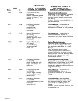 WORK HISTORY
DATES
From To
COMPANY OR DEPARTMENT
LOCATION AND SUPERVISOR
POSITION HELD, SUMMARY OF
RESPONSIBILITIES AND
SIGNIFICANT ACCOMPLISHMENTS
Page 6 of 7
07/94 03/95 Raytheon Constructors,
Inc./EBASCO
Dupont Cogeneration Project
Houston Lighting and Power
Laporte, TX
Mechanical Startup Supervisor –
Responsible for Commissioning and Startup
of the GE 7EAs gas turbines. Startup
interface between operations, construction
and startup.
Provided classroom and on-the-job training
for client personnel.
08/93 07/94 Raytheon Constructors,
Inc./EBASCO
Embassy Project
U.S. Government
Cairo, Egypt
Startup Manager – Implemented the
corporate startup test program to
successfully commission the U.S. Embassy.
01/93 07/93 Raytheon Constructors,
Inc./EBASCO
Woodlands Project
Modesto Irrigation District
Modesto, CA
Startup Manager – Implemented the
corporate startup test program to
successfully commission gas turbine facility.
08/92 01/93 Raytheon Constructors,
Inc./EBASCO
Exxon Oil Refinery
Santa Ynez Project
Goleta, CA
System Scoping Supervisor –
Hydrostatic subject matter expert brought
into the facility to identify schedule delays
and recommend solutions to the Project
Manager.
Major accomplishments included
implementing proposed solutions which
allowed the project to complete hydrostatic
testing ahead of schedule. The scope of this
project included approximately 3 to 4
hundred miles of piping.
10/91 08/92 Raytheon Constructors,
Inc./EBASCO
Linden Cogeneration Plant
Cogen Technologies, Inc.
Linden, NJ
Commissioning Startup Engineer
Responsible for successfully commissioning
the distributed controls system (DCS), MAX
controls system at the country’s largest
independent power plant (614 MW gas-fired
co-generation facility).
08/91 10/91 Raytheon Constructors,
Inc./EBASCO
Saguaro Power Company
Henderson Cogeneration
Henderson, NV
Startup Manager – Implemented the
corporate startup test program to
successfully commission the gas turbine
facility.
02/91 07/91 Raytheon Constructors,
Inc./EBASCO
Trigen-Nassau District Energy
Corporation
Garden City, NJ
Startup Engineer – Responsible for
construction completion, system flushing,
and startup of structures, systems and
components for a 50 MW gas turbine
facility.
Retained by client to provide classroom and
on-the-job training.
 