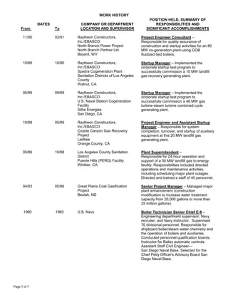 WORK HISTORY
DATES
From To
COMPANY OR DEPARTMENT
LOCATION AND SUPERVISOR
POSITION HELD, SUMMARY OF
RESPONSIBILITIES AND
SIGNIFICANT ACCOMPLISHMENTS
Page 7 of 7
11/90 02/91 Raytheon Constructors,
Inc./EBASCO
North Branch Power Project
North Branch Partner Ltd.
Bayard, WV
Project Engineer Consultant –
Responsible for quality assurance of
construction and startup activities for an 80
MW co-generation plant-using GOB
fluidized bed boilers.
10/89 10/90 Raytheon Constructors,
Inc./EBASCO
Spadra Cogeneration Plant
Sanitation Districts of Los Angeles
County
Walnut, CA
Startup Manager – Implemented the
corporate startup test program to
successfully commission a 10 MW landfill
gas recovery generating plant.
05/89 09/89 Raytheon Constructors,
Inc./EBASCO
U.S. Naval Station Cogeneration
Facility
Sithe Energies
San Diego, CA
Startup Manager – Implemented the
corporate startup test program to
successfully commission a 46 MW gas
turbine-steam turbine combined cycle
generating plant.
10/88 05/89 Raytheon Constructors,
Inc./EBASCO
Coyote Canyon Gas Recovery
Project
Laidlaw
Orange County, CA
Project Engineer and Assistant Startup
Manager – Responsible for system
completion, turnover, and startup of auxiliary
equipment at this 20 MW landfill gas
generating plant.
05/86 10/88 Los Angeles County Sanitation
District
Puente Hills (PERG) Facility
Whittier, CA
Plant Superintendent –
Responsible for 24-hour operation and
support of a 50 MW landfill gas to energy
facility. Responsibilities included directed
operations and maintenance activities,
including scheduling major plant outages.
Directed and trained a staff of 40 personnel.
04/83 05/86 Great Plains Coal Gasification
Project
Beulah, ND
Senior Project Manager – Managed major
plant enhancement (construction
modification to increase water treatment
capacity from 20,000 gallons to more than
25 million gallons).
1960 1983 U.S. Navy Boiler Technician Senior Chief E-8 –
Engineering department supervisor, Navy
recruiter, and Navy instructor. Supervised
70 divisional personnel. Responsible for
shipboard boiler/steam water chemistry and
the operation of boilers and auxiliaries.
Conducted personnel qualification boards.
Instructor for Bailey automatic controls.
Assistant Staff Civil Engineer—
San Diego Naval Base. Selected for the
Chief Petty Officer's Advisory Board San
Diego Naval Base.
 