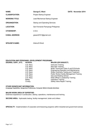 Page 1 of 7
NAME: George E. Ward DATE: November 2014
CLASSIFICATION: Project Startup Engineer
WORKING TITLE: Lead Mechanical Startup Engineer
ORGANIZATION: Startup and Operating Services
LOCATION: San Fernando Pampanga Philippines
CITIZENSHIP: U.S.A.
E-MAIL ADDRESS geward3741@gmail.com
SPOUSE'S NAME: Arlene B Ward
EDUCATION AND PERSONNEL DEVELOPMENT PROGRAMS:
DEGREE, CERT., ETC. SCHOOL MAJOR (OR SUBJECT) DATE
U.S. Navy Instructor Training
U.S. Navy Recruiter Training
U.S. Navy Boiler Technician Class A and B Schools
U.S. Navy Engineering Operation and Maintenance
U.S. Navy Water Chemistry Testing and Treatment
U.S. Navy Public Works Facility Management Training
U.S. Navy Gas and Welding School
U.S. Navy Petty Officer’s Leadership Training
Bailey Operators Training
Crosby Safety Valve Repair Training
OTHER SIGNIFICANT INFORMATION:
(Language Capabilities, Assignment Preferences, Computer Skills & Outside Activities)
MAJOR WORK AREA OF EXPERTISE:
Extensive experience in construction, startup, operations, maintenance and training.
SECOND AREA: Hydrostatic testing, facility management, boiler and chillers
SPECIALTY: Implementation of corporate commissioning programs within industrial and government arenas
 