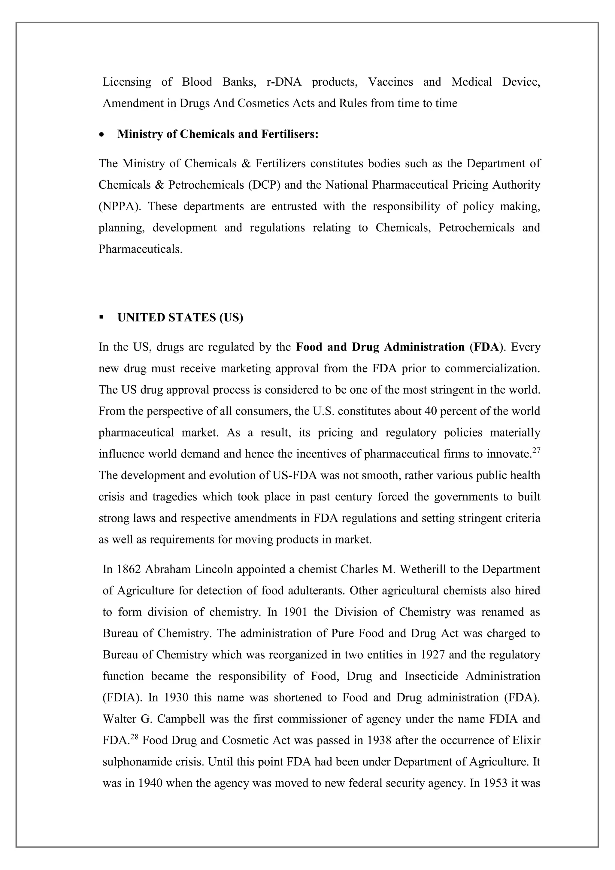 Licensing of Blood Banks, r-DNA products, Vaccines and Medical Device,
Amendment in Drugs And Cosmetics Acts and Rules from time to time
 Ministry of Chemicals and Fertilisers:
The Ministry of Chemicals & Fertilizers constitutes bodies such as the Department of
Chemicals & Petrochemicals (DCP) and the National Pharmaceutical Pricing Authority
(NPPA). These departments are entrusted with the responsibility of policy making,
planning, development and regulations relating to Chemicals, Petrochemicals and
Pharmaceuticals.
 UNITED STATES (US)
In the US, drugs are regulated by the Food and Drug Administration (FDA). Every
new drug must receive marketing approval from the FDA prior to commercialization.
The US drug approval process is considered to be one of the most stringent in the world.
From the perspective of all consumers, the U.S. constitutes about 40 percent of the world
pharmaceutical market. As a result, its pricing and regulatory policies materially
influence world demand and hence the incentives of pharmaceutical firms to innovate.27
The development and evolution of US-FDA was not smooth, rather various public health
crisis and tragedies which took place in past century forced the governments to built
strong laws and respective amendments in FDA regulations and setting stringent criteria
as well as requirements for moving products in market.
In 1862 Abraham Lincoln appointed a chemist Charles M. Wetherill to the Department
of Agriculture for detection of food adulterants. Other agricultural chemists also hired
to form division of chemistry. In 1901 the Division of Chemistry was renamed as
Bureau of Chemistry. The administration of Pure Food and Drug Act was charged to
Bureau of Chemistry which was reorganized in two entities in 1927 and the regulatory
function became the responsibility of Food, Drug and Insecticide Administration
(FDIA). In 1930 this name was shortened to Food and Drug administration (FDA).
Walter G. Campbell was the first commissioner of agency under the name FDIA and
FDA.28
Food Drug and Cosmetic Act was passed in 1938 after the occurrence of Elixir
sulphonamide crisis. Until this point FDA had been under Department of Agriculture. It
was in 1940 when the agency was moved to new federal security agency. In 1953 it was
 