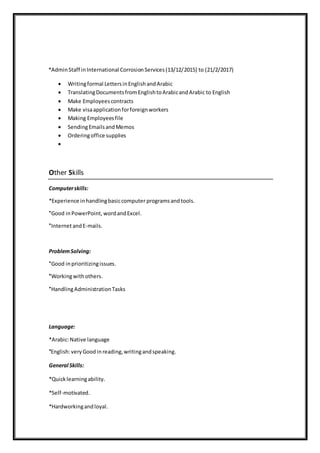 *AdminStaff inInternational CorrosionServices(13/12/2015) to (21/2/2017)
 Writingformal LettersinEnglishandArabic
 TranslatingDocumentsfromEnglishtoArabicandArabic to English
 Make Employeescontracts
 Make visaapplicationforforeignworkers
 Making Employeesfile
 SendingEmailsandMemos
 Orderingoffice supplies

Other Skills
Computerskills:
*Experience inhandlingbasiccomputer programs andtools.
Good in PowerPoint, wordandExcel.*
InternetandE-mails.*
ProblemSolving:
Good inprioritizingissues.*
Workingwithothers.*
HandlingAdministrationTasks*
Language:
*Arabic:Native language
English:veryGood inreading,writingandspeaking.*
General Skills:
*Quicklearningability.
*Self-motivated.
*Hardworkingandloyal.
 