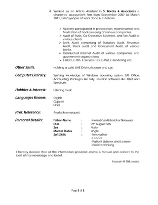 Page 3 of 3
 Worked as an Article Assistant in S. Bordia & Associates a
chartered accountant firm from September 2007 to March
2011, brief synopsis of work done is as follows:
 Actively participated in preparation, maintenance and
finalization of book keeping of various companies.
 Audit of Trusts, Co-Operative Societies, and Tax Audit of
various clients.
 Bank Audit comprising of Statutory Audit, Revenue
Audit, Stock audit and Concurrent Audit, of various
banks.
 Conducted Internal Audit of various companies and
government organizations
 E-ROC, E-TDS, E-Service Tax, E-Vat, E-tendering etc.
Other Skills: Holding a valid UAE Driving license and car.
Computer Literacy: Working knowledge of Windows operating system, MS Office,
Accounting Packages like Tally, Taxation softwares like Kitret and
Spectrum.
Hobbies & Interest: Listening music
Languages Known: English
Gujarati
Hindi
Prof. Reference: Available on request.
Personal Details: FathersName : Hamzabhai Abbasbhai Sikkawala
DOB : 09th August 1989
Sex : Male
Marital Status : Single
Soft Skills : - Innovative
- Leader
- Patient Listener and Learner
- Positive thinking
I hereby declare that all the information provided above is factual and correct to the
best of my knowledge and belief.
Hussain H Sikkawala
 