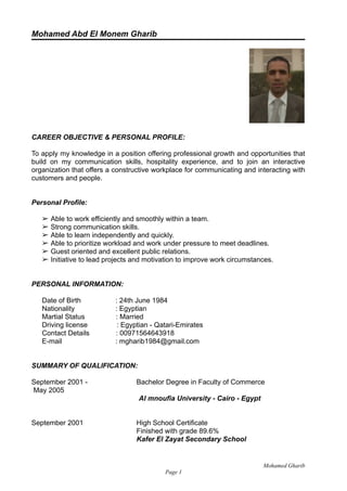 Mohamed Abd El Monem Gharib
!
CAREER OBJECTIVE & PERSONAL PROFILE:
To apply my knowledge in a position offering professional growth and opportunities that
build on my communication skills, hospitality experience, and to join an interactive
organization that offers a constructive workplace for communicating and interacting with
customers and people.
Personal Profile:
➢ Able to work efficiently and smoothly within a team.
➢ Strong communication skills.
➢ Able to learn independently and quickly.
➢ Able to prioritize workload and work under pressure to meet deadlines.
➢ Guest oriented and excellent public relations.
➢ Initiative to lead projects and motivation to improve work circumstances.
PERSONAL INFORMATION:
Date of Birth : 24th June 1984
Nationality : Egyptian
Martial Status : Married
Driving license : Egyptian - Qatari-Emirates
Contact Details : 00971564643918
E-mail : mgharib1984@gmail.com
SUMMARY OF QUALIFICATION:
September 2001 - Bachelor Degree in Faculty of Commerce
May 2005
Al mnoufia University - Cairo - Egypt
September 2001 High School Certificate
Finished with grade 89.6%
Kafer El Zayat Secondary School
Mohamed Gharib
Page !1
 