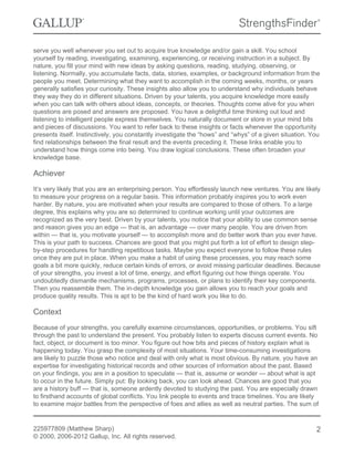 serve you well whenever you set out to acquire true knowledge and/or gain a skill. You school
yourself by reading, investigating, examining, experiencing, or receiving instruction in a subject. By
nature, you fill your mind with new ideas by asking questions, reading, studying, observing, or
listening. Normally, you accumulate facts, data, stories, examples, or background information from the
people you meet. Determining what they want to accomplish in the coming weeks, months, or years
generally satisfies your curiosity. These insights also allow you to understand why individuals behave
they way they do in different situations. Driven by your talents, you acquire knowledge more easily
when you can talk with others about ideas, concepts, or theories. Thoughts come alive for you when
questions are posed and answers are proposed. You have a delightful time thinking out loud and
listening to intelligent people express themselves. You naturally document or store in your mind bits
and pieces of discussions. You want to refer back to these insights or facts whenever the opportunity
presents itself. Instinctively, you constantly investigate the “hows” and “whys” of a given situation. You
find relationships between the final result and the events preceding it. These links enable you to
understand how things come into being. You draw logical conclusions. These often broaden your
knowledge base.
Achiever
It’s very likely that you are an enterprising person. You effortlessly launch new ventures. You are likely
to measure your progress on a regular basis. This information probably inspires you to work even
harder. By nature, you are motivated when your results are compared to those of others. To a large
degree, this explains why you are so determined to continue working until your outcomes are
recognized as the very best. Driven by your talents, you notice that your ability to use common sense
and reason gives you an edge — that is, an advantage — over many people. You are driven from
within — that is, you motivate yourself — to accomplish more and do better work than you ever have.
This is your path to success. Chances are good that you might put forth a lot of effort to design step-
by-step procedures for handling repetitious tasks. Maybe you expect everyone to follow these rules
once they are put in place. When you make a habit of using these processes, you may reach some
goals a bit more quickly, reduce certain kinds of errors, or avoid missing particular deadlines. Because
of your strengths, you invest a lot of time, energy, and effort figuring out how things operate. You
undoubtedly dismantle mechanisms, programs, processes, or plans to identify their key components.
Then you reassemble them. The in-depth knowledge you gain allows you to reach your goals and
produce quality results. This is apt to be the kind of hard work you like to do.
Context
Because of your strengths, you carefully examine circumstances, opportunities, or problems. You sift
through the past to understand the present. You probably listen to experts discuss current events. No
fact, object, or document is too minor. You figure out how bits and pieces of history explain what is
happening today. You grasp the complexity of most situations. Your time-consuming investigations
are likely to puzzle those who notice and deal with only what is most obvious. By nature, you have an
expertise for investigating historical records and other sources of information about the past. Based
on your findings, you are in a position to speculate — that is, assume or wonder — about what is apt
to occur in the future. Simply put: By looking back, you can look ahead. Chances are good that you
are a history buff — that is, someone ardently devoted to studying the past. You are especially drawn
to firsthand accounts of global conflicts. You link people to events and trace timelines. You are likely
to examine major battles from the perspective of foes and allies as well as neutral parties. The sum of
225977809 (Matthew Sharp)
© 2000, 2006-2012 Gallup, Inc. All rights reserved.
2
 