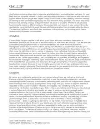 your findings probably allows you to determine what started and eventually ended each war. It’s very
likely that you ingratiate yourself — that is, gain favorable acceptance — with people who think about
bygone events and the people who played a major or minor role in them. Reading historians’ writings
or listening to their conversations probably fills your mind with many questions. You enjoy filing away
their answers, sensing one day all this information will prove to be useful. Whether it actually does
become useful makes no difference to you. Knowledge is its own reward, in your opinion. Driven by
your talents, you prefer to think about the past with historians rather than daydream about the future.
You examine the historic record with their assistance. In the process, you probably gain a clearer
understanding of present circumstances.
Analytical
It’s very likely that you may like to talk about grand ideas with your coworkers, classmates, or
teammates. Perhaps you force them to ask hard questions. How much will this cost? Can we raise the
funds? How many people will need to be involved? How do we break down the project into
manageable tasks? How much time will this job require? What has to be eliminated from the plan?
What has to be changed? Chances are good that you characteristically are a dependable person. You
often know the right thing to do in a variety of situations. Your methodical thinking and thoughtful
nature usually influence your words and deeds. By nature, you often are described as earnest and
businesslike. Many individuals appreciate your methodical and unhurried way of processing facts or
numerical data. Driven by your talents, you customarily rely on your skills, knowledge, and expertise
to exhaustively investigate interesting topics and troublesome issues. You require a high level of detail
from yourself before you declare your research is thorough and complete. You aim to surpass the
results others produce. Because of your strengths, you normally rely on logic and reason when you
must make important judgments. Your thoughtful approach is most apparent when you must consider
the short-term and long-term effects of your choices on yourself and others.
Discipline
By nature, you might prefer working in an environment where things are outlined or structured.
Perhaps a certain degree of familiarity is comforting to you. Because of your strengths, you favor
establishing standard operating procedures for performing tasks that occur on a regular basis. Rather
than inventing a new way to do an assignment every single time, you choose to pinpoint a series of
steps that enable people to handle it efficiently. Investigating how something works, then and
streamlining it to function even better is your forte — that is, your strong point. Once you have laid out
a series of steps and a timeline, you usually are eager to see your new and improved system
implemented across the board — that is, used equally by everyone. It’s very likely that you are
methodical about preparing for events where your strengths are going to be tested against those of
others. You are apt to establish a practice schedule and follow it faithfully. Day after day, you build
your knowledge, skills, or endurance. You have the stick-to-itiveness — that is, the dogged
perseverance — to do everything you planned to win top honors. Your training is likely to be more
rigorous than that of others. Driven by your talents, you put much effort into keeping various areas
neat and shipshape. When others notice and appreciate this ability, you are quite motivated to
maintain a high level of tidiness. Chances are good that you are highly talented at identifying your
most critical tasks. You rank each one according to its urgency, importance, deadlines, and the
availability of resources. Other considerations include who is making the request and who needs your
225977809 (Matthew Sharp)
© 2000, 2006-2012 Gallup, Inc. All rights reserved.
3
 