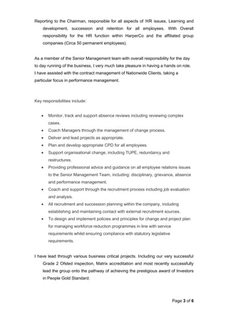 Reporting to the Chairman, responsible for all aspects of HR issues, Learning and
development, succession and retention for all employees. With Overall
responsibility for the HR function within HarperCo and the affiliated group
companies (Circa 50 permanent employees).
As a member of the Senior Management team with overall responsibility for the day
to day running of the business, I very much take pleasure in having a hands on role.
I have assisted with the contract management of Nationwide Clients, taking a
particular focus in performance management.
Key responsibilities include:
• Monitor, track and support absence reviews including reviewing complex
cases.
• Coach Managers through the management of change process.
• Deliver and lead projects as appropriate.
• Plan and develop appropriate CPD for all employees.
• Support organisational change, including TUPE, redundancy and
restructures.
• Providing professional advice and guidance on all employee relations issues
to the Senior Management Team, including: disciplinary, grievance, absence
and performance management.
• Coach and support through the recruitment process including job evaluation
and analysis.
• All recruitment and succession planning within the company, including
establishing and maintaining contact with external recruitment sources.
• To design and implement policies and principles for change and project plan
for managing workforce reduction programmes in line with service
requirements whilst ensuring compliance with statutory legislative
requirements.
I have lead through various business critical projects. Including our very successful
Grade 2 Ofsted inspection, Matrix accreditation and most recently successfully
lead the group onto the pathway of achieving the prestigious award of Investors
in People Gold Standard.
Page 3 of 6
 