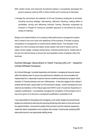 With careful review and improved recruitment policies I successfully decreased the
group’s expense costs by 20% in three months and it continues to decrease.
I manage the recruitment and selection of all new Company employees at all levels,
including sourcing strategy; interviewing; reference checking; making offers to
candidates; driving and delivering induction training. Recently recognised by
Investors in People for having an excellent approach to recruitment by using a
variety of methods.
Design and implementation of a company-wide performance management system
that is linked to the core vision and objectives of the business. Provided on-going
consultation to management on performance related issues. This resulted in the
design of a merit increase and salary review system with built in factors such as
salary review budget, company performance, individual performance, market rate of
the job and internal equity to ensure fair and equitable review of salaries within the
business.
Contract Manager (Secondment to Talent Training (UK) LLP – HarperCo
Limited Affiliated Company)
As Contract Manager I provided leadership and direction, managing all resource issues
within the delivery team to ensure key performance indicators are communicated and
implemented for a nationwide Customer Service workforce development program which
included 12 Training Advisors and over 1200 learners. In the prior stages to the contract I
worked with the team responsible for the framework design, content development and
national accreditation of the Ofqual approved NCFE Level 2 Customer Experience in
Logistics qualification. I successfully managed the completion of this program and it
has since gone on to become a recognised qualification accessible to all.
I was responsible for forecasting and managing a cost center budget ensuring financial
targets are achieved by planning and ensuring all training took place on time and as per
the agreed timeline. I ensured the quality of the provision and the customer experience
meets the client’s expectations and complies with contract. Continuously analyzing MIS
data performance to set appropriate staffing levels.
Page 4 of 6
 