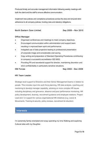 Produced timely and accurate management information following weekly meetings with
both the client and the staff to ensure effective communication.
Implement new policies and compliance procedures across the area and ensured strict
adherence to all company policies, funding rules and statutory obligations.
North Eastern Care Limited Sep 2009 – Nov 2010
Office Manager
• Organised conferences and meetings to meet company objectives.
• Encouraged communication within administration and support team
resulting in improved team spirit and performance.
• Instigated use of data projectors leading to professional presentation
of corporate image and considerable cost saving.
• Copy writing and preparation of Standard Operating Procedures contributing
to company’s successful accreditation ISO 9002.
• Providing PA and secretarial support for director, maintaining discretion and
strict confidentiality in particularly sensitive situations.
HM Forces Sep 2002 - Dec 2008
HR Team Leader
Strategic level support to Directors and their Senior Management teams in relation to
people. This includes input into work force planning, HR data analysis, coaching and
mentoring to develop manager capability, advising on more complex HR issues
including disciplinary and grievance, absence and poor performance monitoring, HR
policy development, diversity, recruitment guidance and employee relations. Project
Lead and / or support for various organisational HR initiatives (e.g. Leave &
Movements, Training & security, policy reviews, recruitment & induction)
I’m extremely family orientated and enjoy spending my time Walking and exploring
Cultural sites with my Daughter.
Page 5 of 6
Interests
 