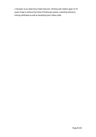 I Volunteer as an Adult Army Cadet Instructor. Working with children aged 12-18
years of age to achieve their Duke of Edinburgh awards, rewarding adventure
training certificates as well as developing their military skills.
Page 6 of 6
 