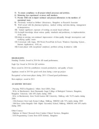 5) To ensure compliance to all project related processes and activities.
6) Mentoring less experienced or newer staff members.
7) Provide SME role to impart technical and process information to the members of
operational team.
8) .Previously worked as Jubilant Lifesciences, Bangalore as Research Associate
9) Well versed with the pharmacovigilance, medical writing and data mining, management
& interpretation
10) Gained significant exposure of working on oracle based software
11) In-depth knowledge about various quality standards and proficiency in implementation
of the same
12) Adept at carrying out continued improvement of data quality through investigation and
rectifying quality issues
13) Conversant with Argus, MS Word, PowerPoint & Excel, Windows Operating System ,
Internet Applications, SAS, etc.
14) A team player with exceptional analytical, problem solving & initiative skills
HIGHLIGHTS:
Standing Ovation Award in 2016 for All round performance
Eagle Eye Award in 2016 for QC activities
Bravo award in 2016 for contribution towards productivity and quality of team
Applause award in 2015 for good work done during a start-up project
Recognized as best team player during 2011-12 based good performance.
Best employee award in 2011
ACADEMIC DETAILS
. Pursuing PGD in Regulatory Affairs from GIRA, Pune.
. M.Sc. in Biochemistry from Dayananda Sagar College of Biological Sciences, Bangalore,
Bangalore University with 64% marks during 2008
. B.Sc. in Biochemistry from North Eastern Hill University, Shillong with 74.5% marks during
2006
. 12th (Science) from Lady Kenae College, Shillong, MBOSE with 72% marks during 2003
. 10th from Laban Bangalee Girls Higher Secondary School, Shillong, MBOSE with 68% marks
during 2001
Other Courses:
. Diploma in Clinical Research from Catalyst Clinical Services, Bangalore
. SAS Programming Course from GITS Institute, Bangalore
 