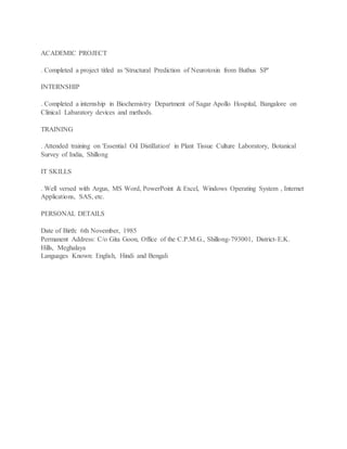 ACADEMIC PROJECT
. Completed a project titled as 'Structural Prediction of Neurotoxin from Buthus SP'
INTERNSHIP
. Completed a internship in Biochemistry Department of Sagar Apollo Hospital, Bangalore on
Clinical Labaratory devices and methods.
TRAINING
. Attended training on 'Essential Oil Distillation' in Plant Tissue Culture Laboratory, Botanical
Survey of India, Shillong
IT SKILLS
. Well versed with Argus, MS Word, PowerPoint & Excel, Windows Operating System , Internet
Applications, SAS, etc.
PERSONAL DETAILS
Date of Birth: 6th November, 1985
Permanent Address: C/o Gita Goon, Office of the C.P.M.G., Shillong-793001, District-E.K.
Hills, Meghalaya
Languages Known: English, Hindi and Bengali
 