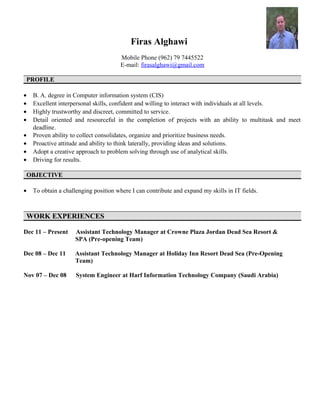 Firas Alghawi
Mobile Phone (962) 79 7445522
E-mail: firasalghawi@gmail.com
PROFILEPROFILE
• B. A. degree in Computer information system (CIS)
• Excellent interpersonal skills, confident and willing to interact with individuals at all levels.
• Highly trustworthy and discreet, committed to service.
• Detail oriented and resourceful in the completion of projects with an ability to multitask and meet
deadline.
• Proven ability to collect consolidates, organize and prioritize business needs.
• Proactive attitude and ability to think laterally, providing ideas and solutions.
• Adopt a creative approach to problem solving through use of analytical skills.
• Driving for results.
OBJECTIVEOBJECTIVE
• To obtain a challenging position where I can contribute and expand my skills in IT fields.
WORK EXPERIENCESWORK EXPERIENCES
Dec 11 – Present Assistant Technology Manager at Crowne Plaza Jordan Dead Sea Resort &
SPA (Pre-opening Team)
Dec 08 – Dec 11 Assistant Technology Manager at Holiday Inn Resort Dead Sea (Pre-Opening
Team)
Nov 07 – Dec 08 System Engineer at Harf Information Technology Company (Saudi Arabia)
 